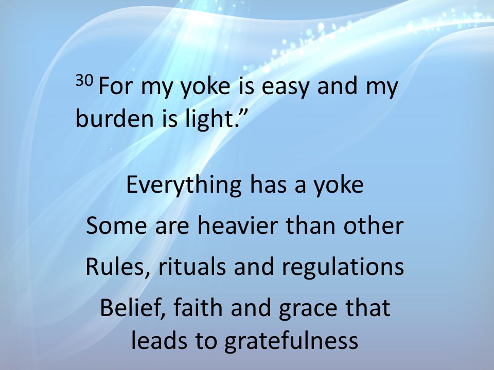 30 For my yoke is easy and my burden is light. Everything has a yoke Some are heavier than other Rules, rituals and regulations Belief, faith and grace that leads to gratefulness