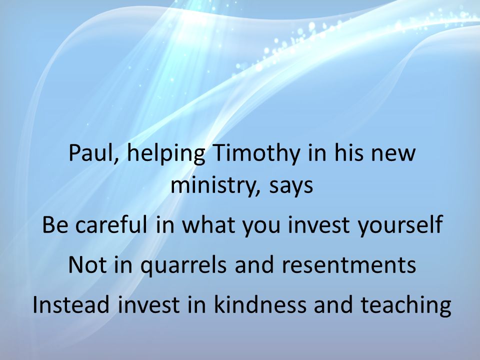 Paul, helping Timothy in his new ministry, says Be careful in what you invest yourself Not in quarrels and resentments Instead invest in kindness and teaching