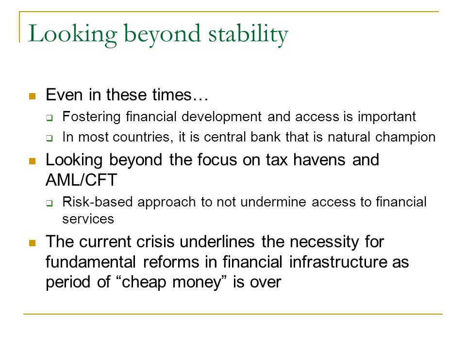 Looking beyond stability Even in these times…  Fostering financial development and access is important  In most countries, it is central bank that is natural champion Looking beyond the focus on tax havens and AML/CFT  Risk-based approach to not undermine access to financial services The current crisis underlines the necessity for fundamental reforms in financial infrastructure as period of cheap money is over