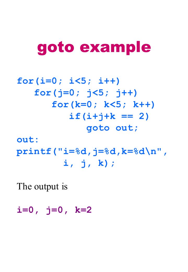 goto example for(i=0; i<5; i++) for(j=0; j<5; j++) for(k=0; k<5; k++) if(i+j+k == 2) goto out; out: printf( i=%d,j=%d,k=%d\n , i, j, k); The output is i=0, j=0, k=2