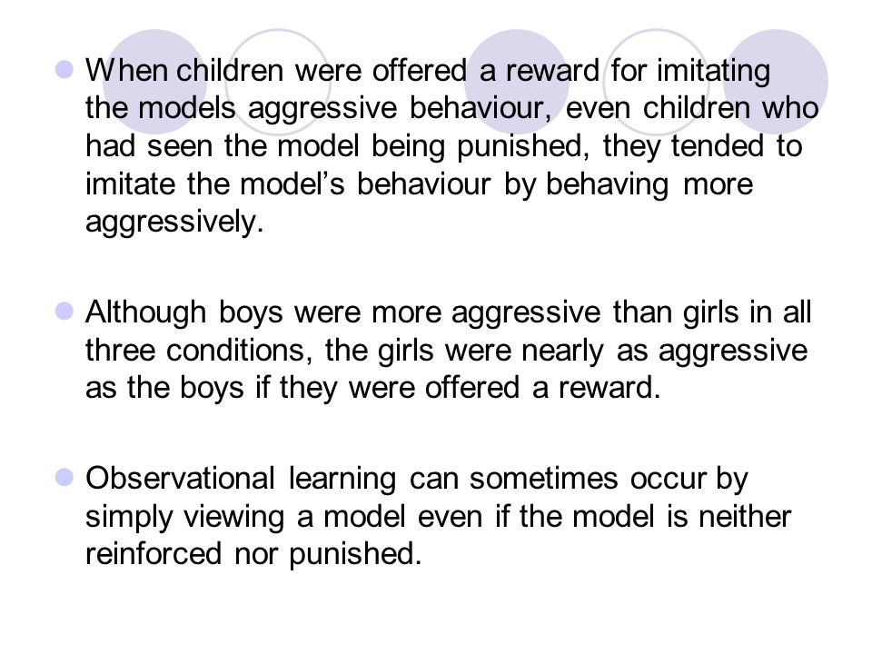 When children were offered a reward for imitating the models aggressive behaviour, even children who had seen the model being punished, they tended to imitate the model’s behaviour by behaving more aggressively.