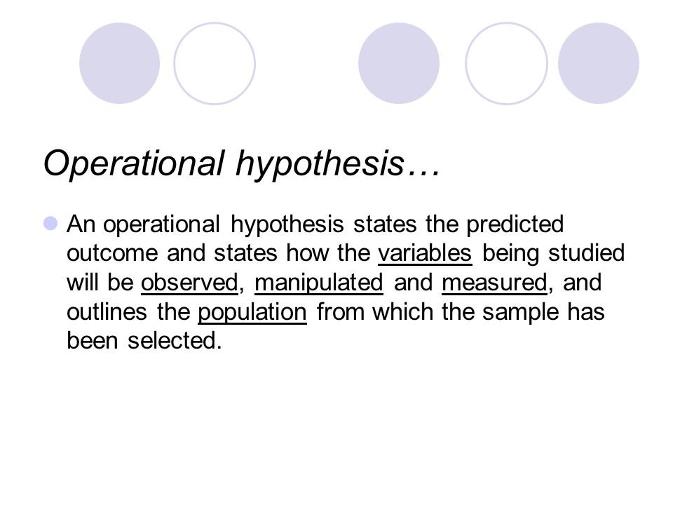 Operational hypothesis… An operational hypothesis states the predicted outcome and states how the variables being studied will be observed, manipulated and measured, and outlines the population from which the sample has been selected.