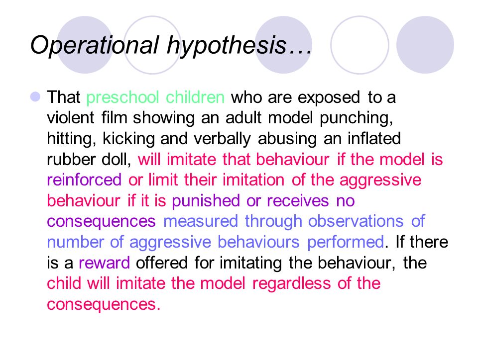 Operational hypothesis… That preschool children who are exposed to a violent film showing an adult model punching, hitting, kicking and verbally abusing an inflated rubber doll, will imitate that behaviour if the model is reinforced or limit their imitation of the aggressive behaviour if it is punished or receives no consequences measured through observations of number of aggressive behaviours performed.