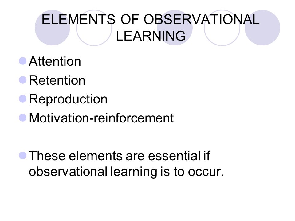 ELEMENTS OF OBSERVATIONAL LEARNING Attention Retention Reproduction Motivation-reinforcement These elements are essential if observational learning is to occur.