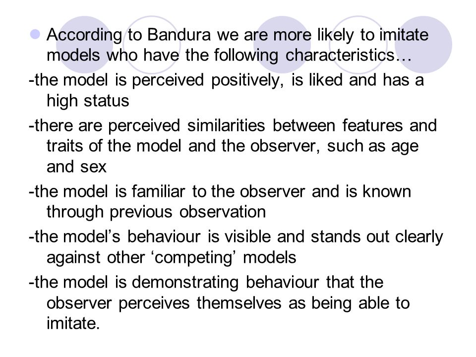 According to Bandura we are more likely to imitate models who have the following characteristics… -the model is perceived positively, is liked and has a high status -there are perceived similarities between features and traits of the model and the observer, such as age and sex -the model is familiar to the observer and is known through previous observation -the model’s behaviour is visible and stands out clearly against other ‘competing’ models -the model is demonstrating behaviour that the observer perceives themselves as being able to imitate.