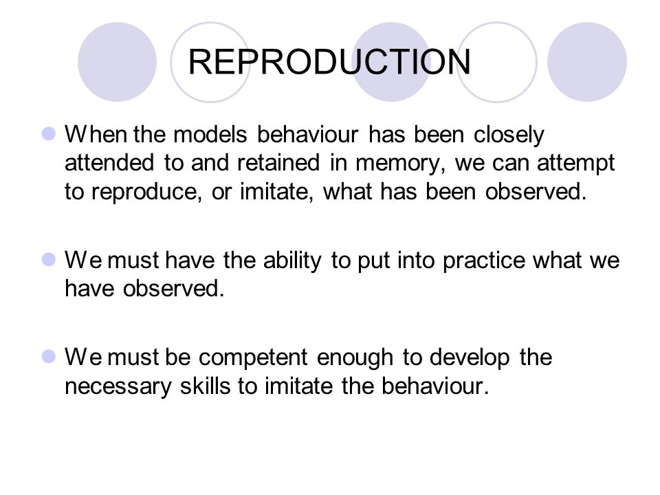 REPRODUCTION When the models behaviour has been closely attended to and retained in memory, we can attempt to reproduce, or imitate, what has been observed.