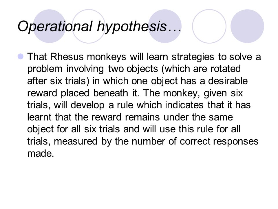 Operational hypothesis… That Rhesus monkeys will learn strategies to solve a problem involving two objects (which are rotated after six trials) in which one object has a desirable reward placed beneath it.