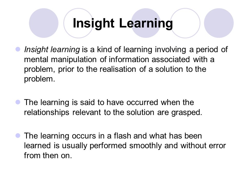 Insight Learning Insight learning is a kind of learning involving a period of mental manipulation of information associated with a problem, prior to the realisation of a solution to the problem.