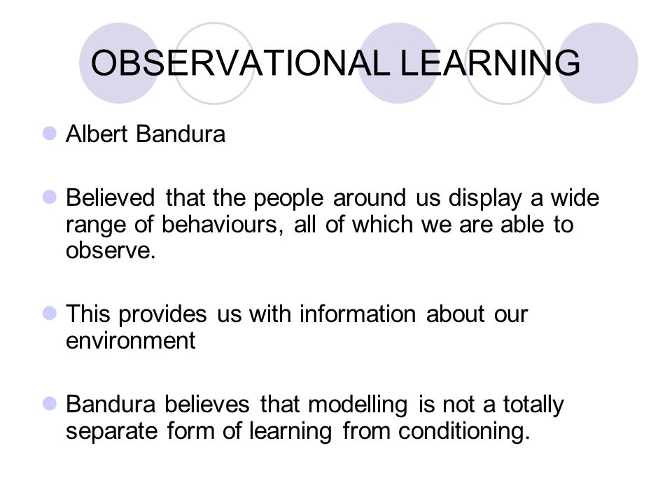 OBSERVATIONAL LEARNING Albert Bandura Believed that the people around us display a wide range of behaviours, all of which we are able to observe.