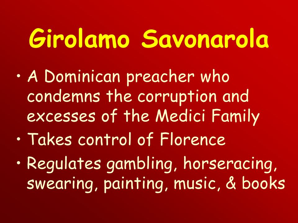 Girolamo Savonarola A Dominican preacher who condemns the corruption and excesses of the Medici Family Takes control of Florence Regulates gambling, horseracing, swearing, painting, music, & books