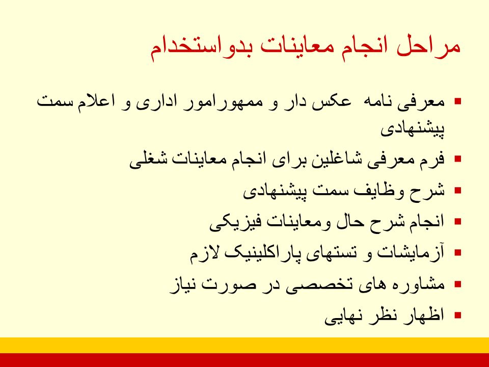  معرفی نامه عکس دار و ممهورامور اداری و اعلام سمت پیشنهادی  فرم معرفی شاغلین برای انجام معاینات شغلی  شرح وظایف سمت پیشنهادی  انجام شرح حال ومعاینات فیزیکی  آزمایشات و تستهای پاراکلینیک لازم  مشاوره های تخصصی در صورت نیاز  اظهار نظر نهایی مراحل انجام معاینات بدواستخدام