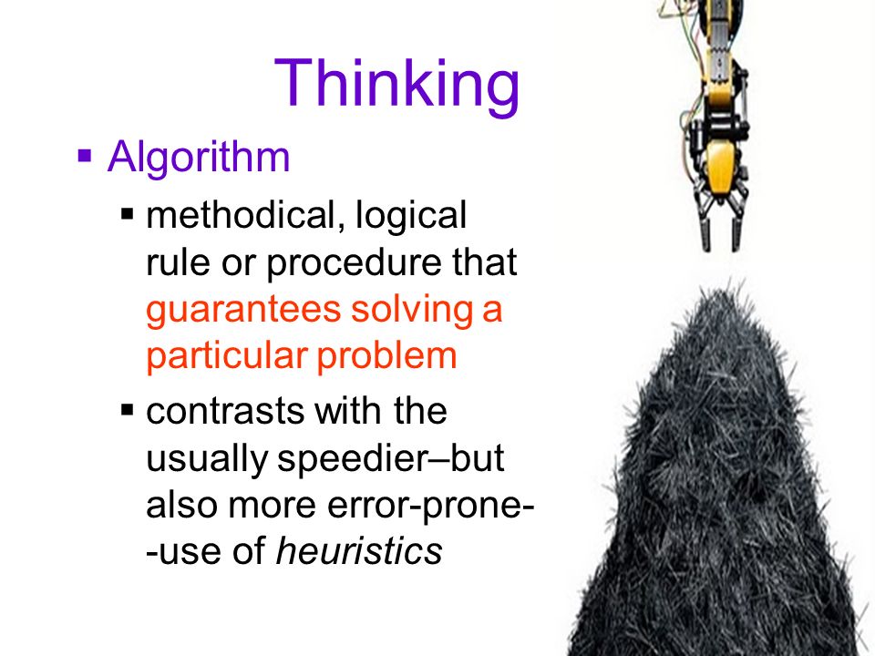 12 Thinking  Algorithm  methodical, logical rule or procedure that guarantees solving a particular problem  contrasts with the usually speedier–but also more error-prone- -use of heuristics