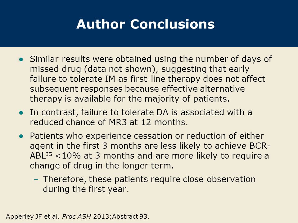 Author Conclusions Similar results were obtained using the number of days of missed drug (data not shown), suggesting that early failure to tolerate IM as first-line therapy does not affect subsequent responses because effective alternative therapy is available for the majority of patients.