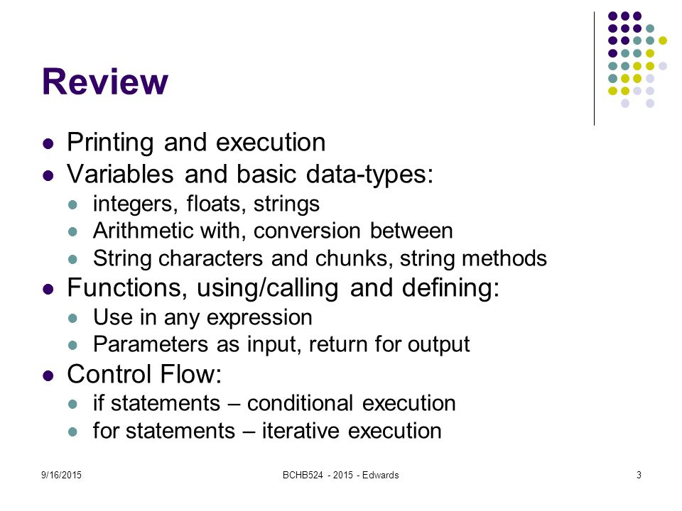 9/16/2015BCHB Edwards Review Printing and execution Variables and basic data-types: integers, floats, strings Arithmetic with, conversion between String characters and chunks, string methods Functions, using/calling and defining: Use in any expression Parameters as input, return for output Control Flow: if statements – conditional execution for statements – iterative execution 3