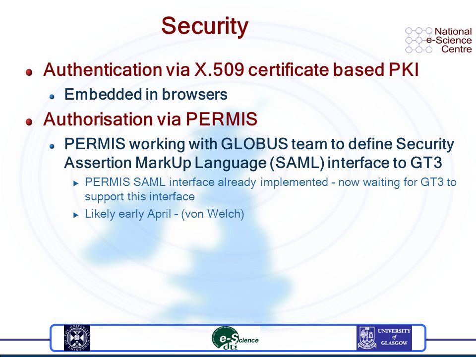 Security Authentication via X.509 certificate based PKI Embedded in browsers Authorisation via PERMIS PERMIS working with GLOBUS team to define Security Assertion MarkUp Language (SAML) interface to GT3  PERMIS SAML interface already implemented – now waiting for GT3 to support this interface  Likely early April – (von Welch)