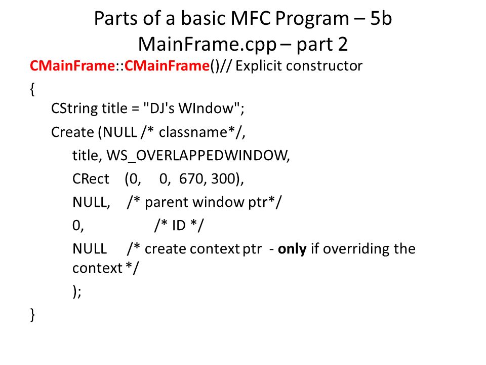 Parts of a basic MFC Program – 5b MainFrame.cpp – part 2 CMainFrame::CMainFrame()// Explicit constructor { CString title = DJ s WIndow ; Create (NULL /* classname*/, title, WS_OVERLAPPEDWINDOW, CRect (0, 0, 670, 300), NULL,/* parent window ptr*/ 0,/* ID */ NULL/* create context ptr - only if overriding the context */ ); }