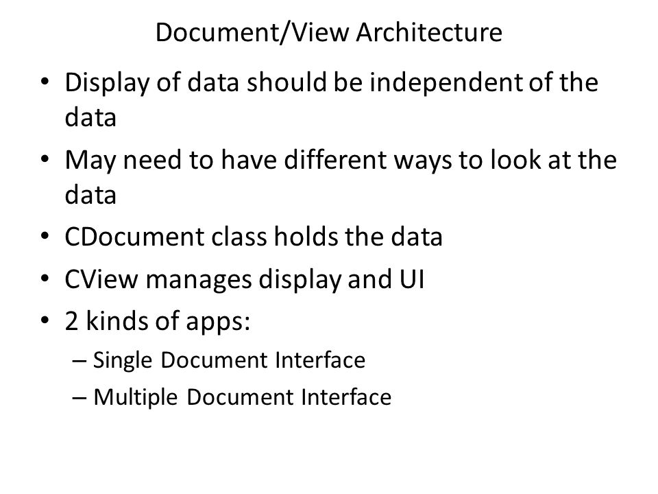Document/View Architecture Display of data should be independent of the data May need to have different ways to look at the data CDocument class holds the data CView manages display and UI 2 kinds of apps: – Single Document Interface – Multiple Document Interface