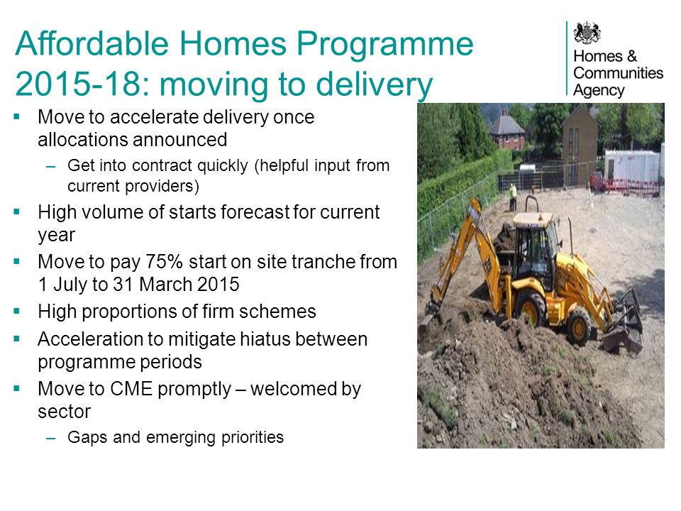 Affordable Homes Programme : moving to delivery  Move to accelerate delivery once allocations announced –Get into contract quickly (helpful input from current providers)  High volume of starts forecast for current year  Move to pay 75% start on site tranche from 1 July to 31 March 2015  High proportions of firm schemes  Acceleration to mitigate hiatus between programme periods  Move to CME promptly – welcomed by sector –Gaps and emerging priorities