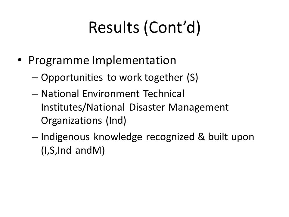 Results (Cont’d) Programme Implementation – Opportunities to work together (S) – National Environment Technical Institutes/National Disaster Management Organizations (Ind) – Indigenous knowledge recognized & built upon (I,S,Ind andM)