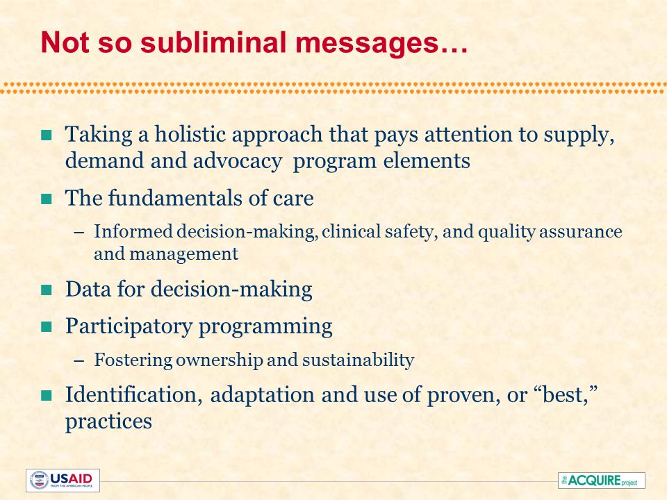 Not so subliminal messages… Taking a holistic approach that pays attention to supply, demand and advocacy program elements The fundamentals of care –Informed decision-making, clinical safety, and quality assurance and management Data for decision-making Participatory programming –Fostering ownership and sustainability Identification, adaptation and use of proven, or best, practices