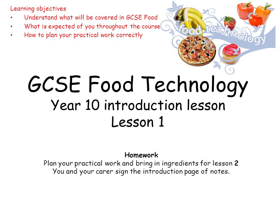 GCSE Food Technology Year 10 introduction lesson Lesson 1 Learning objectives Understand what will be covered in GCSE Food What is expected of you throughout the course How to plan your practical work correctly Homework Plan your practical work and bring in ingredients for lesson 2 You and your carer sign the introduction page of notes.