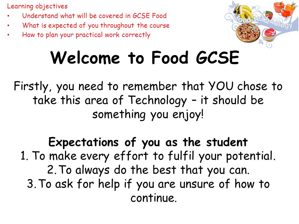 Welcome to Food GCSE Firstly, you need to remember that YOU chose to take this area of Technology – it should be something you enjoy.
