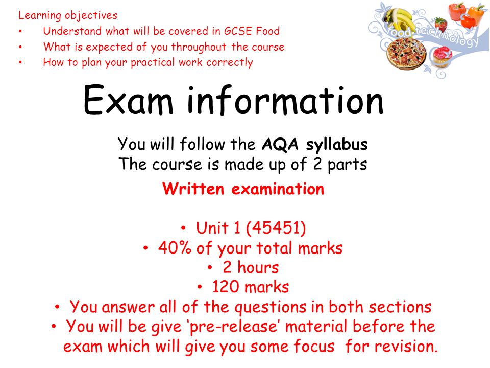 Exam information You will follow the AQA syllabus The course is made up of 2 parts Learning objectives Understand what will be covered in GCSE Food What is expected of you throughout the course How to plan your practical work correctly Written examination Unit 1 (45451) 40% of your total marks 2 hours 120 marks You answer all of the questions in both sections You will be give ‘pre-release’ material before the exam which will give you some focus for revision.