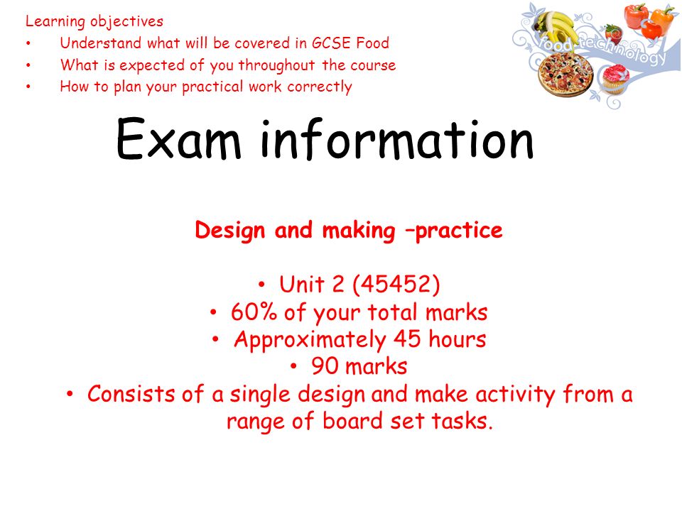 Exam information Learning objectives Understand what will be covered in GCSE Food What is expected of you throughout the course How to plan your practical work correctly Design and making –practice Unit 2 (45452) 60% of your total marks Approximately 45 hours 90 marks Consists of a single design and make activity from a range of board set tasks.