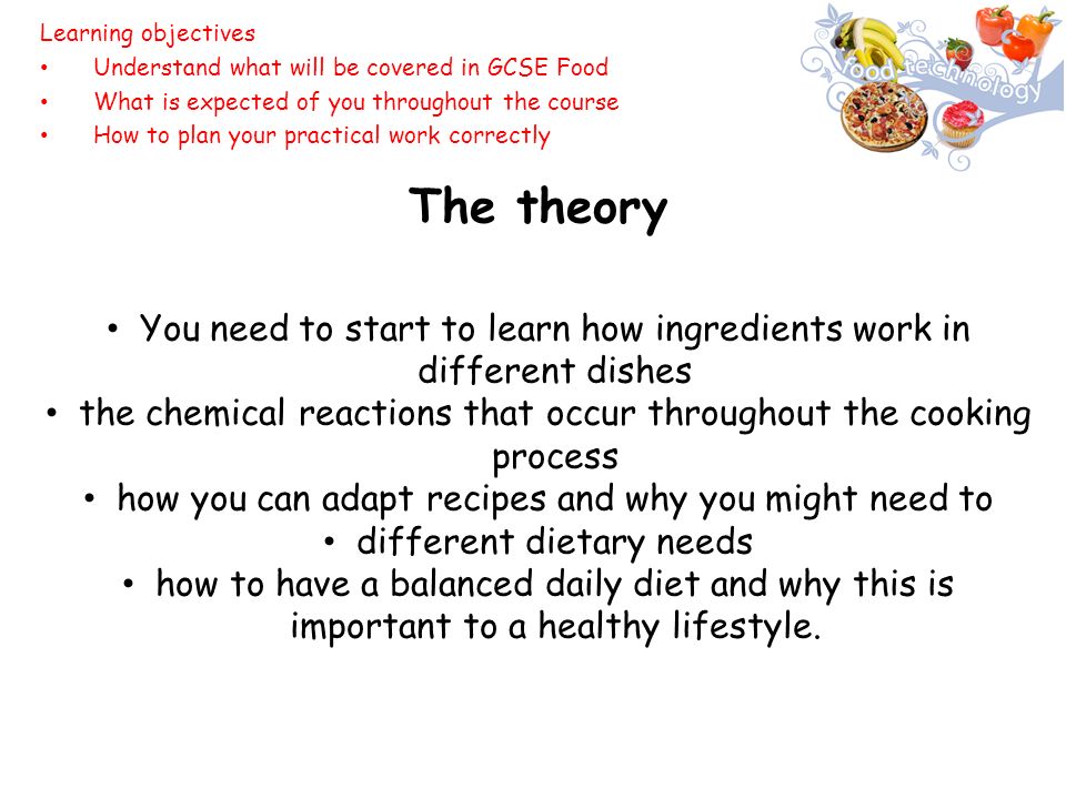 The theory You need to start to learn how ingredients work in different dishes the chemical reactions that occur throughout the cooking process how you can adapt recipes and why you might need to different dietary needs how to have a balanced daily diet and why this is important to a healthy lifestyle.