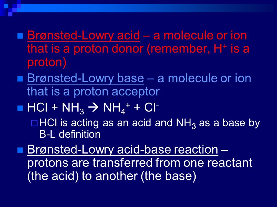 Brønsted-Lowry acid – a molecule or ion that is a proton donor (remember, H + is a proton) Brønsted-Lowry base – a molecule or ion that is a proton acceptor HCl + NH 3  NH Cl -  HCl is acting as an acid and NH 3 as a base by B-L definition Brønsted-Lowry acid-base reaction – protons are transferred from one reactant (the acid) to another (the base)