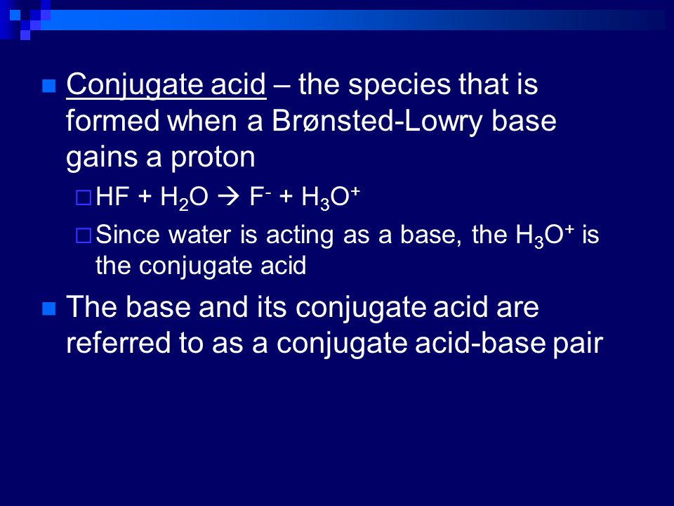 Conjugate acid – the species that is formed when a Brønsted-Lowry base gains a proton  HF + H 2 O  F - + H 3 O +  Since water is acting as a base, the H 3 O + is the conjugate acid The base and its conjugate acid are referred to as a conjugate acid-base pair