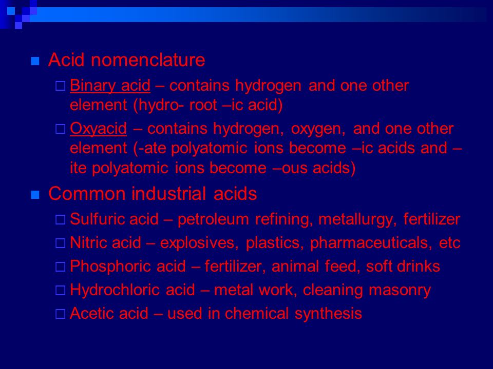 Acid nomenclature  Binary acid – contains hydrogen and one other element (hydro- root –ic acid)  Oxyacid – contains hydrogen, oxygen, and one other element (-ate polyatomic ions become –ic acids and – ite polyatomic ions become –ous acids) Common industrial acids  Sulfuric acid – petroleum refining, metallurgy, fertilizer  Nitric acid – explosives, plastics, pharmaceuticals, etc  Phosphoric acid – fertilizer, animal feed, soft drinks  Hydrochloric acid – metal work, cleaning masonry  Acetic acid – used in chemical synthesis