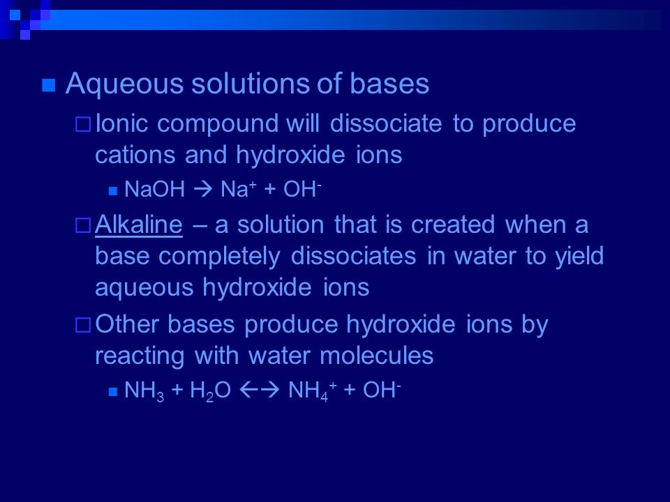 Aqueous solutions of bases  Ionic compound will dissociate to produce cations and hydroxide ions NaOH  Na + + OH -  Alkaline – a solution that is created when a base completely dissociates in water to yield aqueous hydroxide ions  Other bases produce hydroxide ions by reacting with water molecules NH 3 + H 2 O  NH OH -