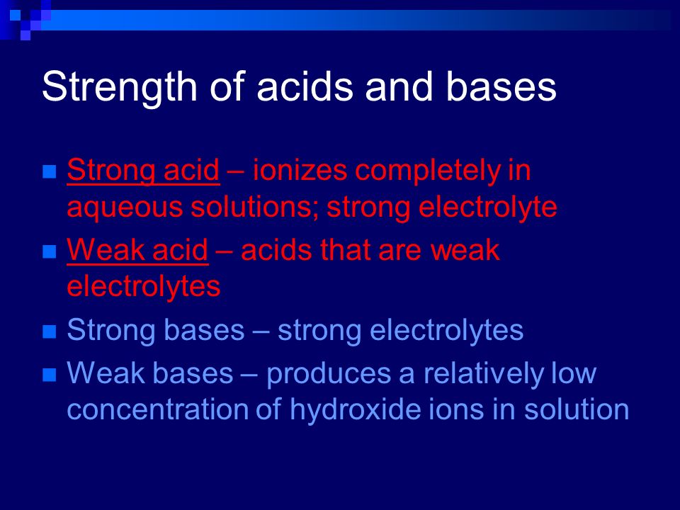 Strength of acids and bases Strong acid – ionizes completely in aqueous solutions; strong electrolyte Weak acid – acids that are weak electrolytes Strong bases – strong electrolytes Weak bases – produces a relatively low concentration of hydroxide ions in solution