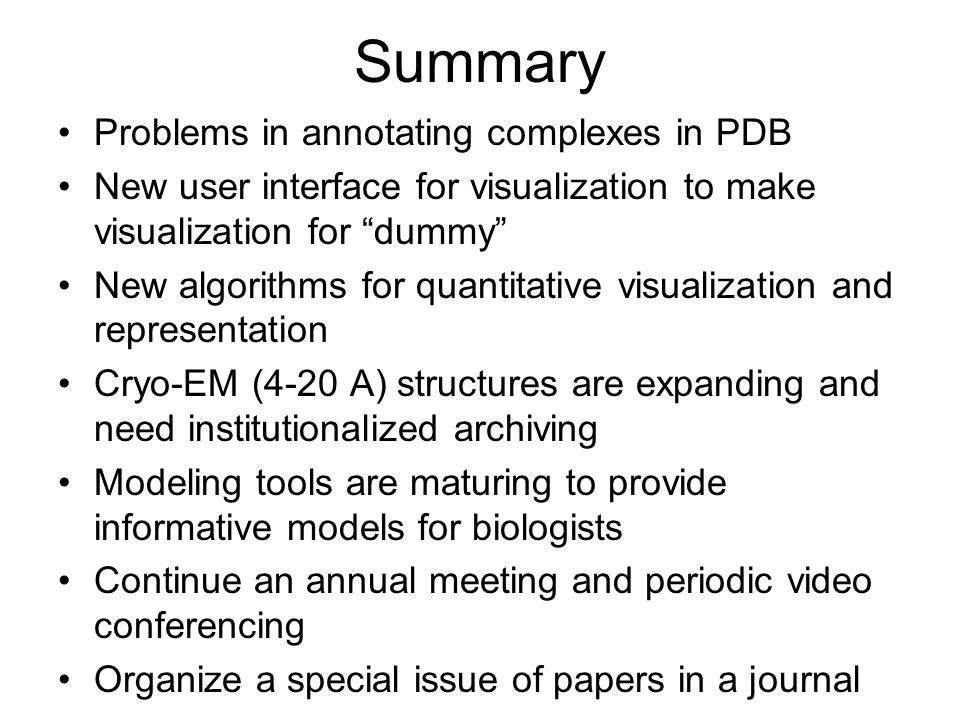 Summary Problems in annotating complexes in PDB New user interface for visualization to make visualization for dummy New algorithms for quantitative visualization and representation Cryo-EM (4-20 A) structures are expanding and need institutionalized archiving Modeling tools are maturing to provide informative models for biologists Continue an annual meeting and periodic video conferencing Organize a special issue of papers in a journal