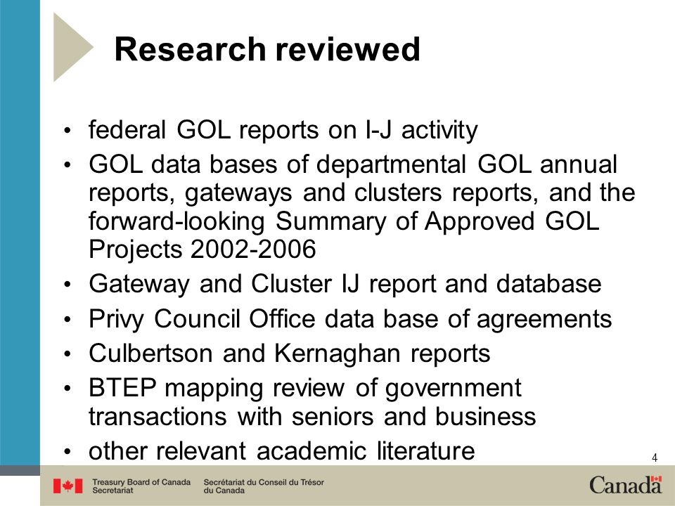 4 Research reviewed federal GOL reports on I-J activity GOL data bases of departmental GOL annual reports, gateways and clusters reports, and the forward-looking Summary of Approved GOL Projects Gateway and Cluster IJ report and database Privy Council Office data base of agreements Culbertson and Kernaghan reports BTEP mapping review of government transactions with seniors and business other relevant academic literature