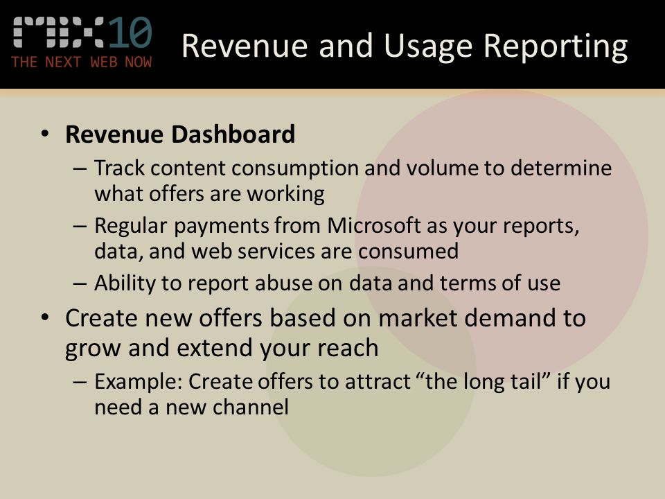 Revenue and Usage Reporting Revenue Dashboard – Track content consumption and volume to determine what offers are working – Regular payments from Microsoft as your reports, data, and web services are consumed – Ability to report abuse on data and terms of use Create new offers based on market demand to grow and extend your reach – Example: Create offers to attract the long tail if you need a new channel