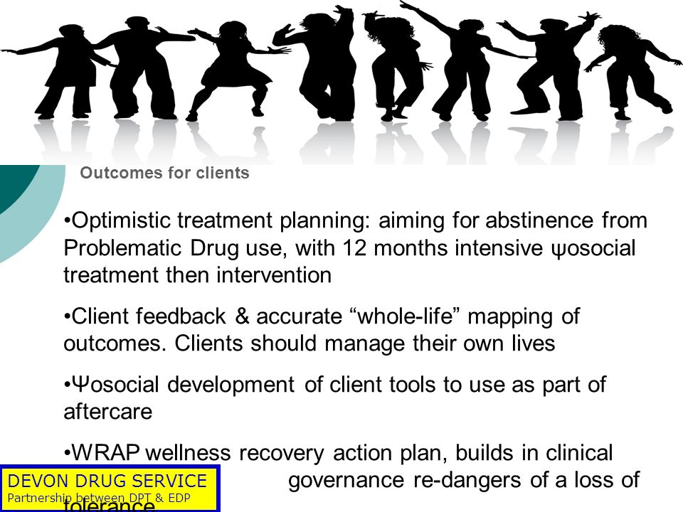 DEVON DRUG SERVICE Partnership between DPT & EDP Outcomes for clients Optimistic treatment planning: aiming for abstinence from Problematic Drug use, with 12 months intensive ψosocial treatment then intervention Client feedback & accurate whole-life mapping of outcomes.