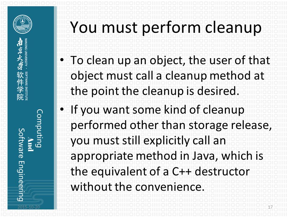 You must perform cleanup To clean up an object, the user of that object must call a cleanup method at the point the cleanup is desired.