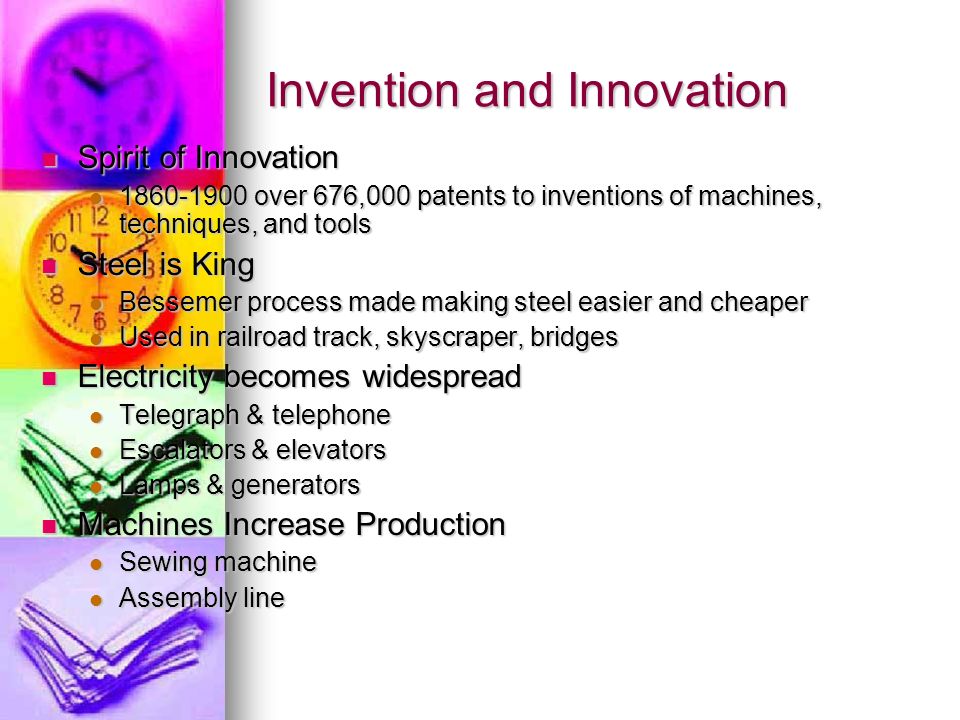 Invention and Innovation Spirit of Innovation Spirit of Innovation over 676,000 patents to inventions of machines, techniques, and tools over 676,000 patents to inventions of machines, techniques, and tools Steel is King Steel is King Bessemer process made making steel easier and cheaper Bessemer process made making steel easier and cheaper Used in railroad track, skyscraper, bridges Used in railroad track, skyscraper, bridges Electricity becomes widespread Electricity becomes widespread Telegraph & telephone Telegraph & telephone Escalators & elevators Escalators & elevators Lamps & generators Lamps & generators Machines Increase Production Machines Increase Production Sewing machine Sewing machine Assembly line Assembly line