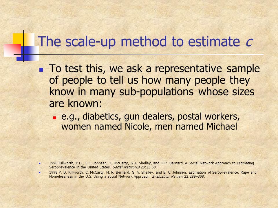The scale-up method to estimate c To test this, we ask a representative sample of people to tell us how many people they know in many sub-populations whose sizes are known: e.g., diabetics, gun dealers, postal workers, women named Nicole, men named Michael 1998 Killworth, P.D., E.C.