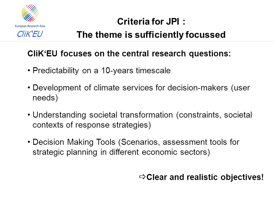 CliK‘EU CliK‘EU focuses on the central research questions: Predictability on a 10-years timescale Development of climate services for decision-makers (user needs) Understanding societal transformation (constraints, societal contexts of response strategies) Decision Making Tools (Scenarios, assessment tools for strategic planning in different economic sectors)  Clear and realistic objectives.