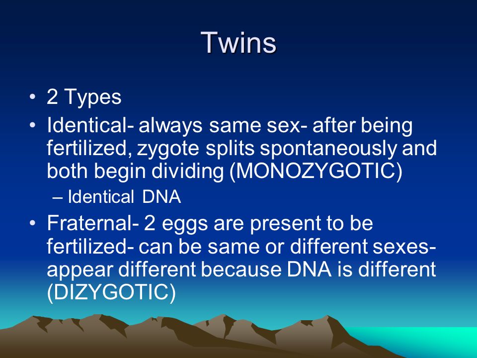 Twins 2 Types Identical- always same sex- after being fertilized, zygote splits spontaneously and both begin dividing (MONOZYGOTIC) –Identical DNA Fraternal- 2 eggs are present to be fertilized- can be same or different sexes- appear different because DNA is different (DIZYGOTIC)