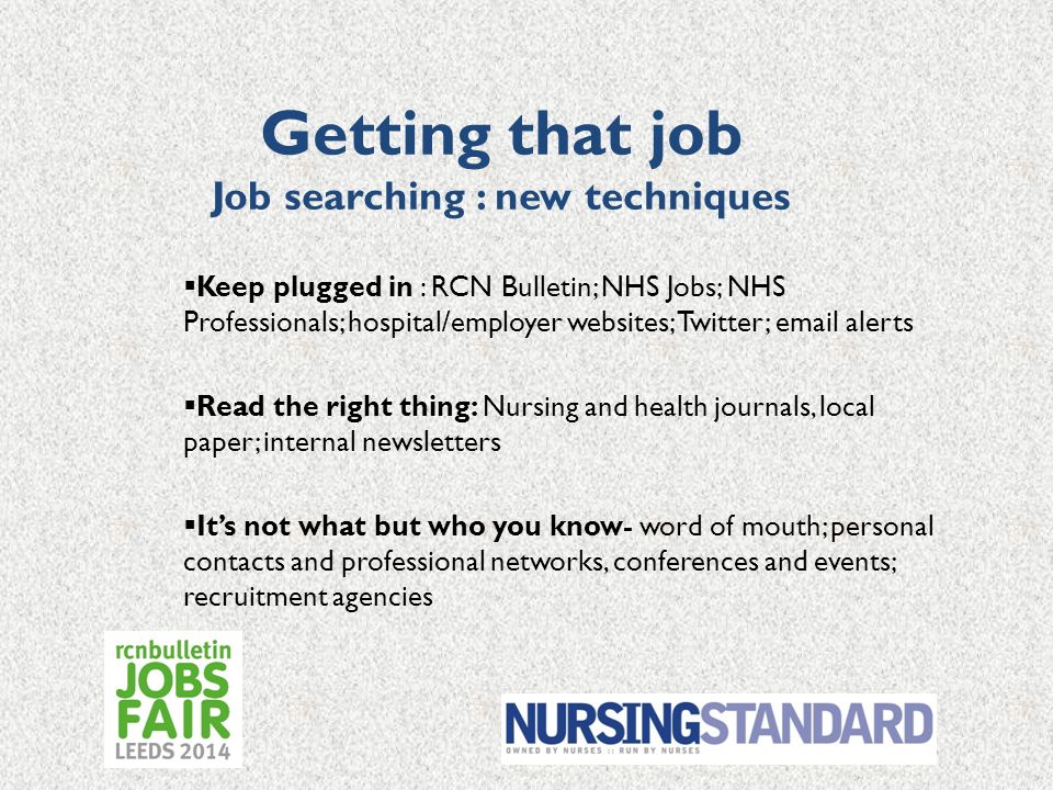 Getting that job Job searching : new techniques  Keep plugged in : RCN Bulletin; NHS Jobs; NHS Professionals; hospital/employer websites; Twitter;  alerts  Read the right thing: Nursing and health journals, local paper; internal newsletters  It’s not what but who you know- word of mouth; personal contacts and professional networks, conferences and events; recruitment agencies