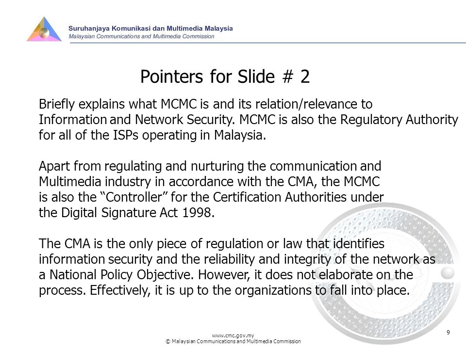 © Malaysian Communications and Multimedia Commission 9 Pointers for Slide # 2 Briefly explains what MCMC is and its relation/relevance to Information and Network Security.