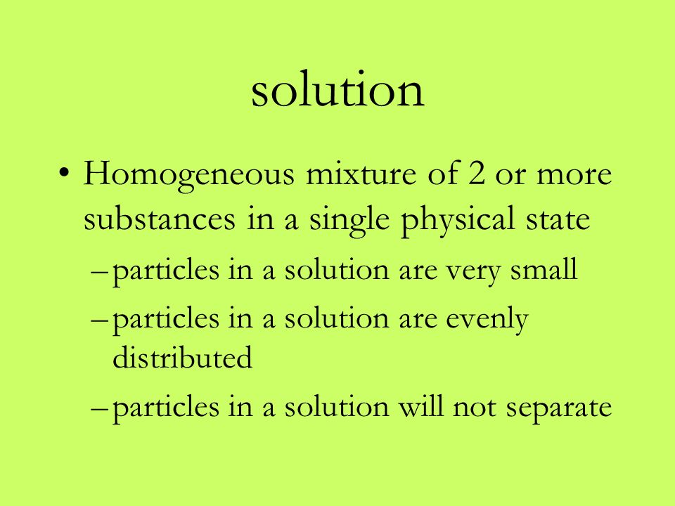 solution Homogeneous mixture of 2 or more substances in a single physical state –particles in a solution are very small –particles in a solution are evenly distributed –particles in a solution will not separate