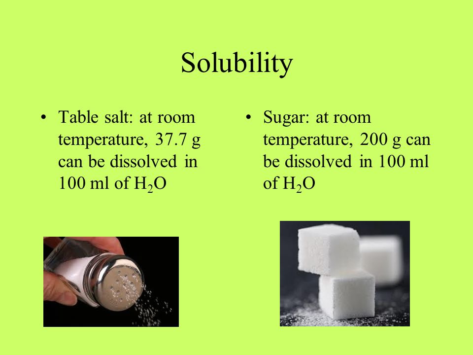 Solubility Table salt: at room temperature, 37.7 g can be dissolved in 100 ml of H 2 O Sugar: at room temperature, 200 g can be dissolved in 100 ml of H 2 O