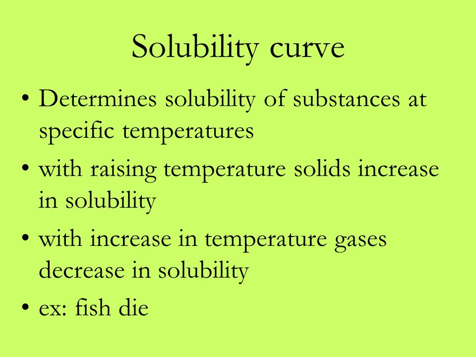 Solubility curve Determines solubility of substances at specific temperatures with raising temperature solids increase in solubility with increase in temperature gases decrease in solubility ex: fish die