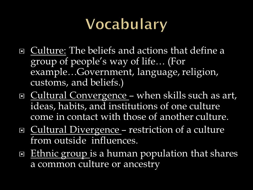  Culture: The beliefs and actions that define a group of people’s way of life… (For example…Government, language, religion, customs, and beliefs.)  Cultural Convergence – when skills such as art, ideas, habits, and institutions of one culture come in contact with those of another culture.