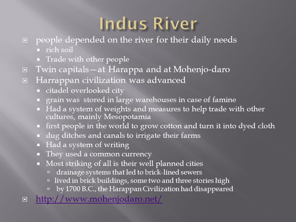 people depended on the river for their daily needs  rich soil  Trade with other people  Twin capitals—at Harappa and at Mohenjo-daro  Harrappan civilization was advanced  citadel overlooked city  grain was stored in large warehouses in case of famine  Had a system of weights and measures to help trade with other cultures, mainly Mesopotamia  first people in the world to grow cotton and turn it into dyed cloth  dug ditches and canals to irrigate their farms  Had a system of writing  They used a common currency  Most striking of all is their well planned cities  drainage systems that led to brick-lined sewers  lived in brick buildings, some two and three stories high  by 1700 B.C., the Harappan Civilization had disappeared 